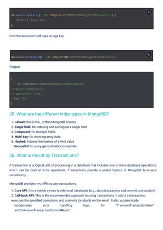 Now the document will have an age key
1. Default: this is the _id that MongoDB creates
2. Single ﬁeld: for indexing and sorting on a single ﬁeld
3. Compound: for multiple ﬁelds
4. Multi-key: for indexing array data
5. Hashed: indexes the hashes of a ﬁeld value
. Geospatial: to query geospatial(location) data
A transaction is a logical unit of processing in a database that includes one or more database operations,
which can be read or write operations. Transactions provide a useful feature in MongoDB to ensure
consistency.
MongoDB provides two APIs to use transactions:
1. Core API: It is a similar syntax to relational databases (e.g., start_transaction and commit_transaction)
2. Call-back API: This is the recommended approach to using transactions. It starts a transaction,
executes the speciﬁed operations, and commits (or aborts on the error). It also automatically
incorporates error handling logic for "TransientTransactionError"
and"UnknownTransactionCommitResult".
Output
{
"_id": ObjectId("58959598byg59595sdwca"),
"name": "John Doe",
"username": "doe",
"age": 35
}
db.users.update({ "_id": ObjectId("58959598byg59595sdwca") }, {
"$set": { "age": 24 }
});
db.users.findById({ "_id": ObjectId("58959598byg59595sdwca") });
36. What is meant by Transactions?
35. What are the different index types in MongoDB?
 