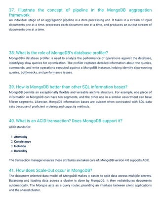 41. How does Scale-Out occur in MongoDB?
The document-oriented data model of MongoDB makes it easier to split data across multiple servers.
Balancing and loading data across a cluster is done by MongoDB. It then redistributes documents
automatically. The Mongos acts as a query router, providing an interface between client applications
and the shared cluster.
38. What is the role of MongoDB's database proﬁler?
MongoDB's database proﬁler is used to analyze the performance of operations against the database,
identifying slow queries for optimization. The proﬁler captures detailed information about the queries,
commands, and write operations executed against a MongoDB instance, helping identify slow-running
queries, bottlenecks, and performance issues.
40. What is an ACID transaction? Does MongoDB support it?
ACID stands for:
39. How is MongoDB better than other SQL information bases?
MongoDB permits an exceptionally ﬂexible and versatile archive structure. For example, one piece of
information in MongoDB can have ten segments, and the other one in a similar assortment can have
ﬁfteen segments. Likewise, MongoDB information bases are quicker when contrasted with SQL data
sets because of proﬁcient ordering and capacity methods.
37. Illustrate the concept of pipeline in the MongoDB aggregation
framework.
An individual stage of an aggregation pipeline is a data processing unit. It takes in a stream of input
documents one at a time, processes each document one at a time, and produces an output stream of
documents one at a time.
1. Atomicity
2. Consistency
3. Isolation
4. Durability
The transaction manager ensures these attributes are taken care of. MongoDB version 4.0 supports ACID.
 