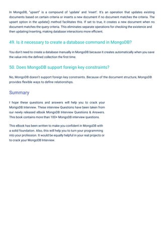 I hope these questions and answers will help you to crack your
MongoDB Interview. These interview Questions have been taken from
our newly released eBook MongoDB Interview Questions & Answers.
This book contains more than 100+ MongoDB interview questions.
This eBook has been written to make you conﬁdent in MongoDB with
a solid foundation. Also, this will help you to turn your programming
into your profession. It would be equally helpful in your real projects or
to crack your MongoDB Interview.
No, MongoDB doesn’t support foreign key constraints. Because of the document structure, MongoDB
provides ﬂexible ways to deﬁne relationships.
You don't need to create a database manually in MongoDB because it creates automatically when you save
the value into the deﬁned collection the ﬁrst time.
In MongoDB, “upsert” is a compound of ‘update’ and ‘insert’. It’s an operation that updates existing
documents based on certain criteria or inserts a new document if no document matches the criteria. The
upsert option in the update() method facilitates this. If set to true, it creates a new document when no
document matches the query criteria. This eliminates separate operations for checking the existence and
then updating/inserting, making database interactions more eﬃcient.
50. Does MongoDB support foreign key constraints?
49. Is it necessary to create a database command in MongoDB?
Summary
 