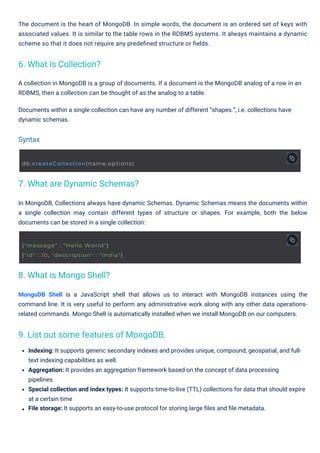In MongoDB, Collections always have dynamic Schemas. Dynamic Schemas means the documents within
a single collection may contain different types of structure or shapes. For example, both the below
documents can be stored in a single collection:
A collection in MongoDB is a group of documents. If a document is the MongoDB analog of a row in an
RDBMS, then a collection can be thought of as the analog to a table.
Documents within a single collection can have any number of different “shapes.”, i.e. collections have
dynamic schemas.
The document is the heart of MongoDB. In simple words, the document is an ordered set of keys with
associated values. It is similar to the table rows in the RDBMS systems. It always maintains a dynamic
scheme so that it does not require any predeﬁned structure or ﬁelds.
Indexing: It supports generic secondary indexes and provides unique, compound, geospatial, and full-
text indexing capabilities as well.
Aggregation: It provides an aggregation framework based on the concept of data processing
pipelines.
Special collection and index types: It supports time-to-live (TTL) collections for data that should expire
at a certain time
File storage: It supports an easy-to-use protocol for storing large ﬁles and ﬁle metadata.
MongoDB Shell is a JavaScript shell that allows us to interact with MongoDB instances using the
command line. It is very useful to perform any administrative work along with any other data operations-
related commands. Mongo Shell is automatically installed when we install MongoDB on our computers.
6. What is Collection?
8. What is Mongo Shell?
7. What are Dynamic Schemas?
9. List out some features of MongoDB.
Syntax
db.createCollection(name,options)
{"message" : "Hello World"}
{"id" : 10, "description" : "India"}
 