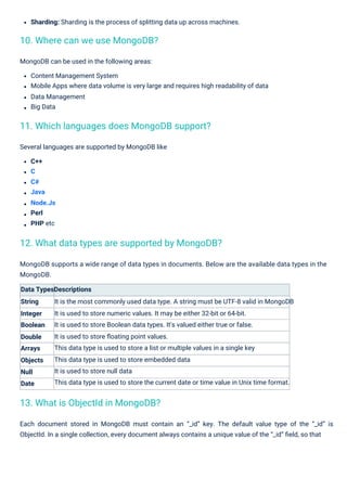 Several languages are supported by MongoDB like
C++
C
C#
Java
Node.Js
Perl
PHP etc
Sharding: Sharding is the process of splitting data up across machines.
MongoDB can be used in the following areas:
Content Management System
Mobile Apps where data volume is very large and requires high readability of data
Data Management
Big Data
MongoDB supports a wide range of data types in documents. Below are the available data types in the
MongoDB.
Data TypesDescriptions
String It is the most commonly used data type. A string must be UTF-8 valid in MongoDB
It is used to store numeric values. It may be either 32-bit or 64-bit.
It is used to store Boolean data types. It's valued either true or false.
It is used to store ﬂoating point values.
This data type is used to store a list or multiple values in a single key
This data type is used to store embedded data
It is used to store null data
This data type is used to store the current date or time value in Unix time format.
Integer
Boolean
Double
Arrays
Objects
Null
Date
Each document stored in MongoDB must contain an “_id” key. The default value type of the “_id” is
ObjectId. In a single collection, every document always contains a unique value of the “_id” ﬁeld, so that
10. Where can we use MongoDB?
13. What is ObjectId in MongoDB?
11. Which languages does MongoDB support?
12. What data types are supported by MongoDB?
 