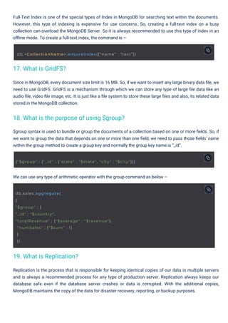 We can use any type of arithmetic operator with the group command as below –
Since in MongoDB, every document size limit is 16 MB. So, if we want to insert any large binary data ﬁle, we
need to use GridFS. GridFS is a mechanism through which we can store any type of large ﬁle data like an
audio ﬁle, video ﬁle image, etc. It is just like a ﬁle system to store these large ﬁles and also, its related data
stored in the MongoDB collection.
$group syntax is used to bundle or group the documents of a collection based on one or more ﬁelds. So, if
we want to group the data that depends on one or more than one ﬁeld, we need to pass those ﬁelds' name
within the group method to create a group key and normally the group key name is “_id”.
Full-Text Index is one of the special types of Index in MongoDB for searching text within the documents.
However, this type of indexing is expensive for use concerns. So, creating a full-text index on a busy
collection can overload the MongoDB Server. So it is always recommended to use this type of index in an
oﬄine mode. To create a full-text index, the command is –
Replication is the process that is responsible for keeping identical copies of our data in multiple servers
and is always a recommended process for any type of production server. Replication always keeps our
database safe even if the database server crashes or data is corrupted. With the additional copies,
MongoDB maintains the copy of the data for disaster recovery, reporting, or backup purposes.
17. What is GridFS?
19. What is Replication?
18. What is the purpose of using $group?
db.sales.aggregate(
{
"$group" : {
"_id" : "$country",
"totalRevenue" : {"$average" : "$revenue"},
"numSales" : {"$sum" : 1}
}
})
db.<CollectionName>.ensureIndex({“name” : “text”})
{"$group" : {"_id" : {"state" : "$state", "city" : "$city"}}}
 