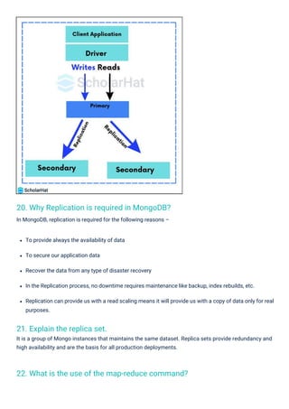 21. Explain the replica set.
It is a group of Mongo instances that maintains the same dataset. Replica sets provide redundancy and
high availability and are the basis for all production deployments.
20. Why Replication is required in MongoDB?
In MongoDB, replication is required for the following reasons –
22. What is the use of the map-reduce command?
To provide always the availability of data
To secure our application data
Recover the data from any type of disaster recovery
In the Replication process, no downtime requires maintenance like backup, index rebuilds, etc.
Replication can provide us with a read scaling means it will provide us with a copy of data only for real
purposes.
 