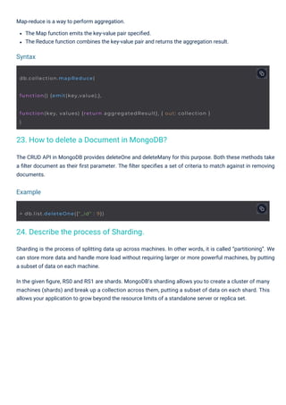 Map-reduce is a way to perform aggregation.
The Map function emits the key-value pair speciﬁed.
The Reduce function combines the key-value pair and returns the aggregation result.
The CRUD API in MongoDB provides deleteOne and deleteMany for this purpose. Both these methods take
a ﬁlter document as their ﬁrst parameter. The ﬁlter speciﬁes a set of criteria to match against in removing
documents.
Sharding is the process of splitting data up across machines. In other words, it is called “partitioning”. We
can store more data and handle more load without requiring larger or more powerful machines, by putting
a subset of data on each machine.
In the given ﬁgure, RS0 and RS1 are shards. MongoDB’s sharding allows you to create a cluster of many
machines (shards) and break up a collection across them, putting a subset of data on each shard. This
allows your application to grow beyond the resource limits of a standalone server or replica set.
Syntax
Example
24. Describe the process of Sharding.
23. How to delete a Document in MongoDB?
db.collection.mapReduce(
function() {emit(key,value);},
> db.list.deleteOne({"_id" : 9})
function(key, values) {return aggregatedResult}, { out: collection }
)
 
