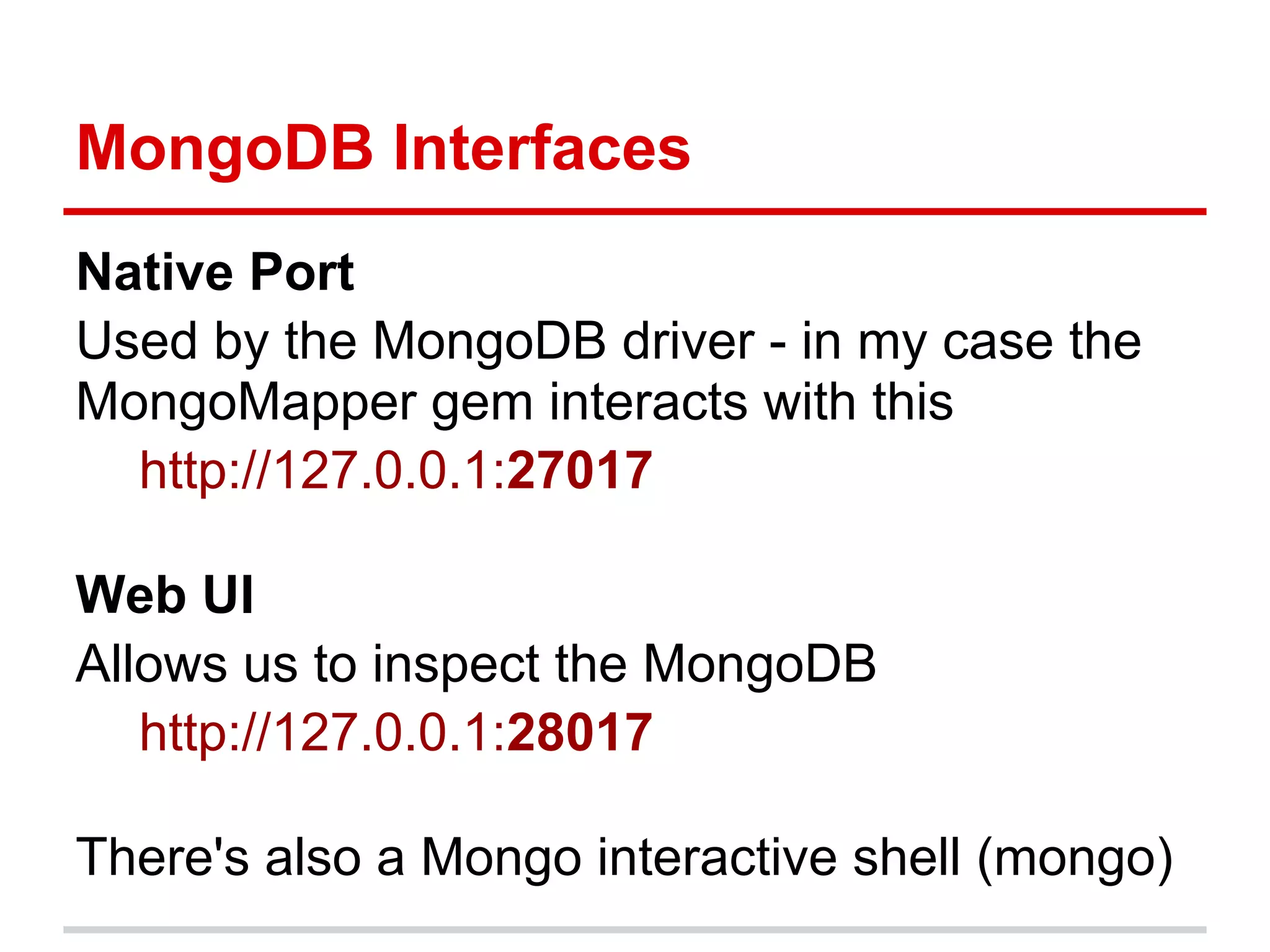 Native Port
Used by the MongoDB driver - in my case the
MongoMapper gem interacts with this
http://127.0.0.1:27017
Web UI
Allows us to inspect the MongoDB
http://127.0.0.1:28017
There's also a Mongo interactive shell (mongo)
MongoDB Interfaces
 