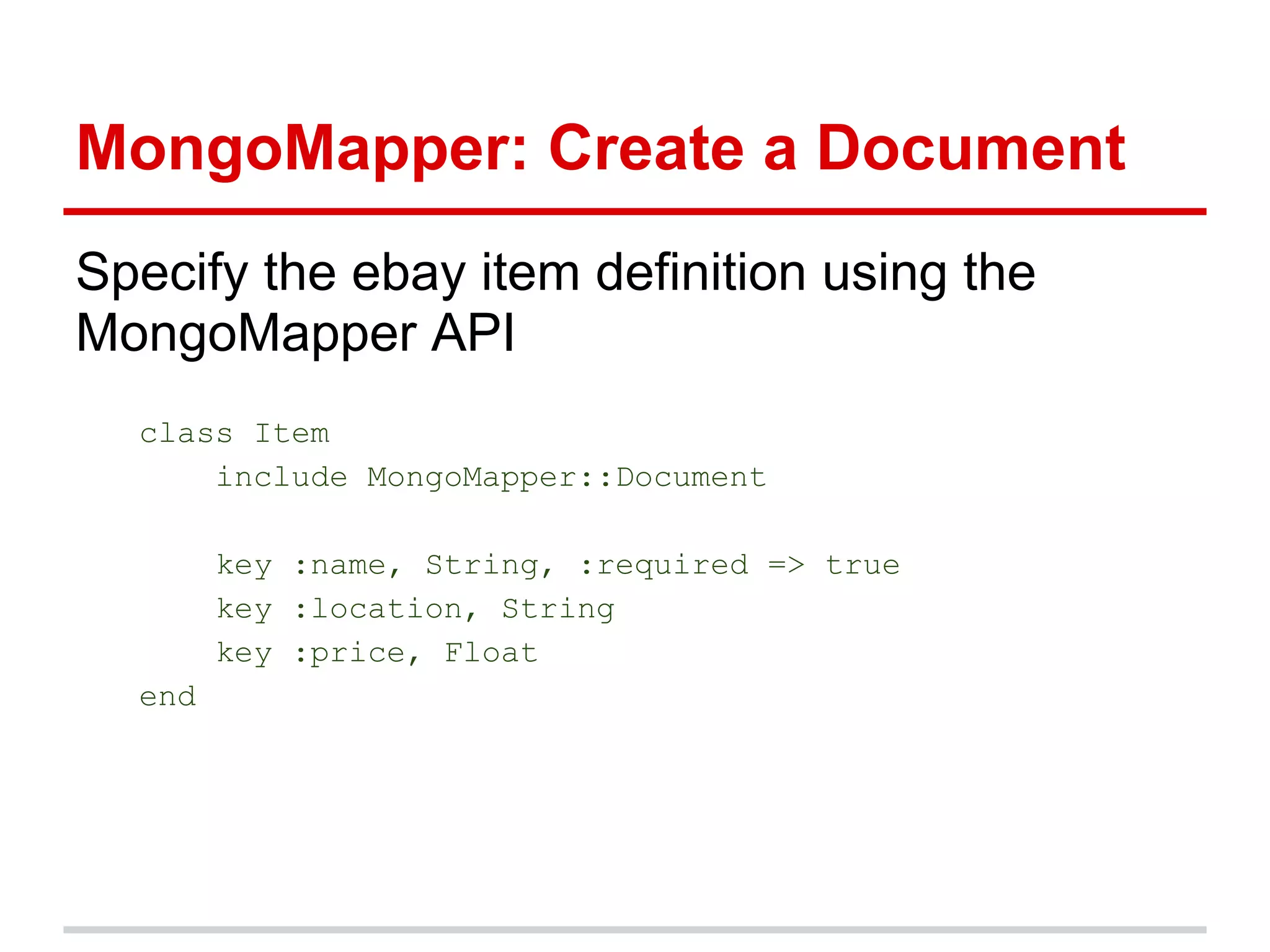 MongoMapper: Create a Document
Specify the ebay item definition using the
MongoMapper API
class Item
include MongoMapper::Document
key :name, String, :required => true
key :location, String
key :price, Float
end
 