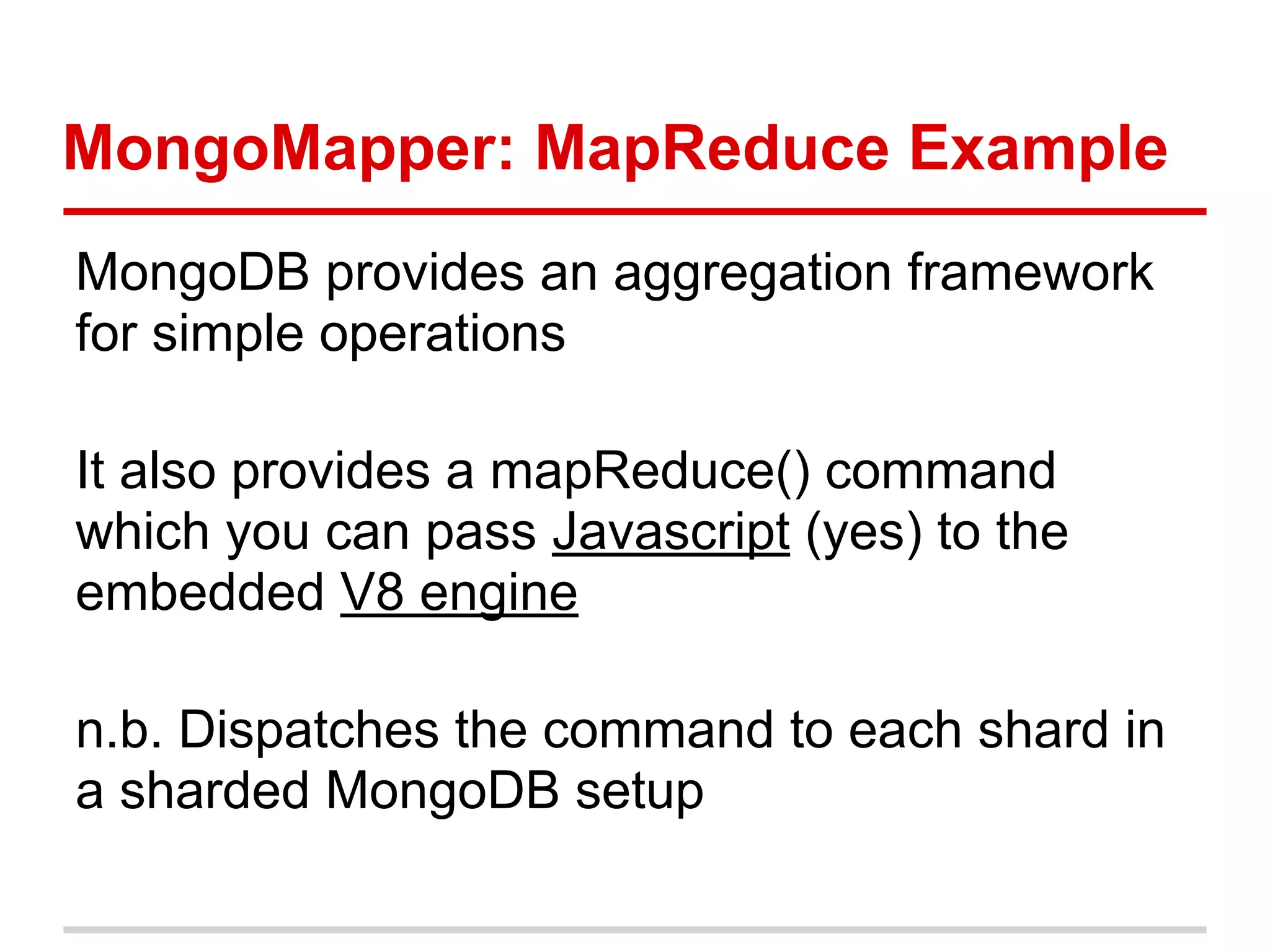 MongoMapper: MapReduce Example
MongoDB provides an aggregation framework
for simple operations
It also provides a mapReduce() command
which you can pass Javascript (yes) to the
embedded V8 engine
n.b. Dispatches the command to each shard in
a sharded MongoDB setup
 