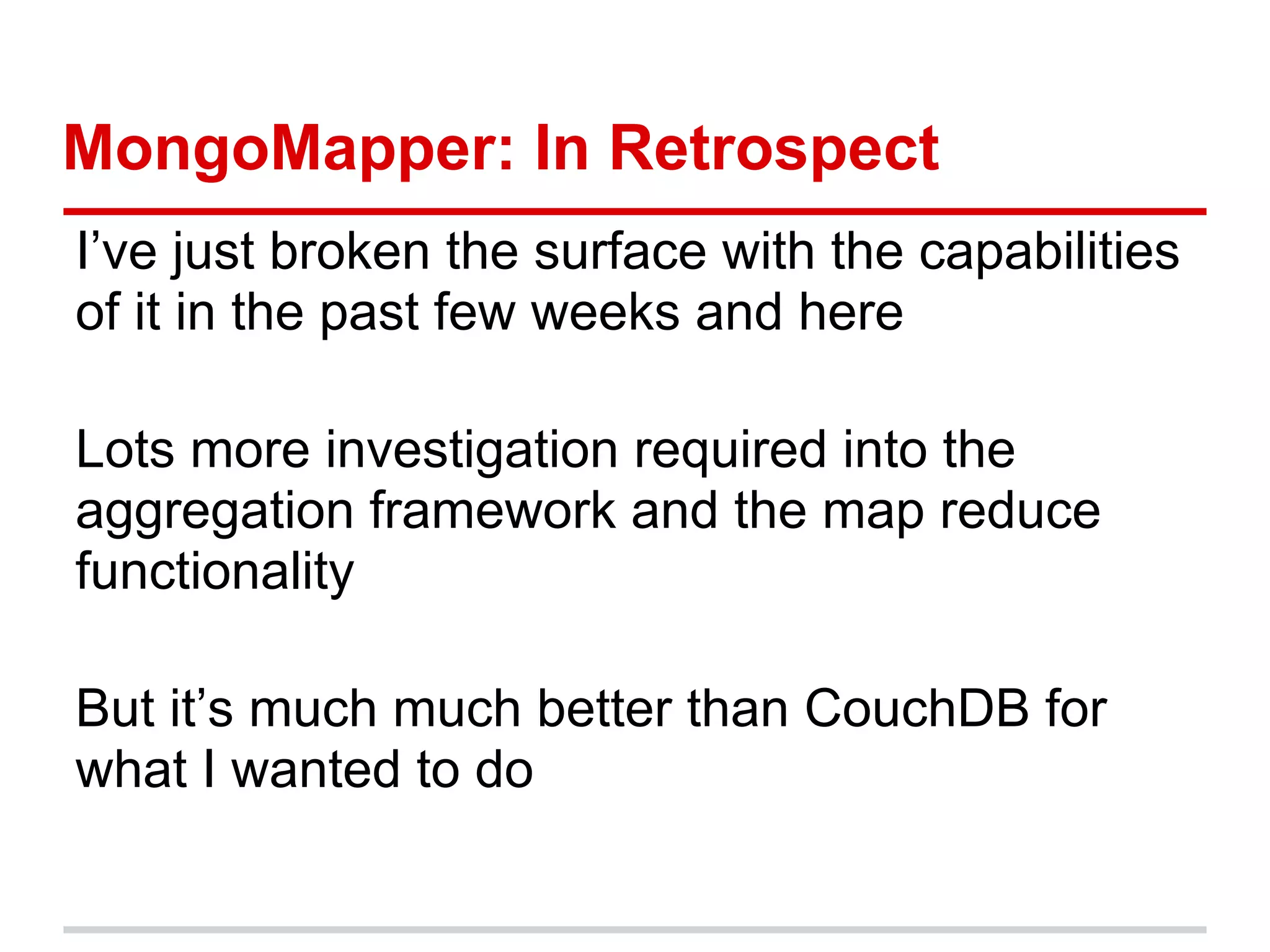 MongoMapper: In Retrospect
I’ve just broken the surface with the capabilities
of it in the past few weeks and here
Lots more investigation required into the
aggregation framework and the map reduce
functionality
But it’s much much better than CouchDB for
what I wanted to do
 