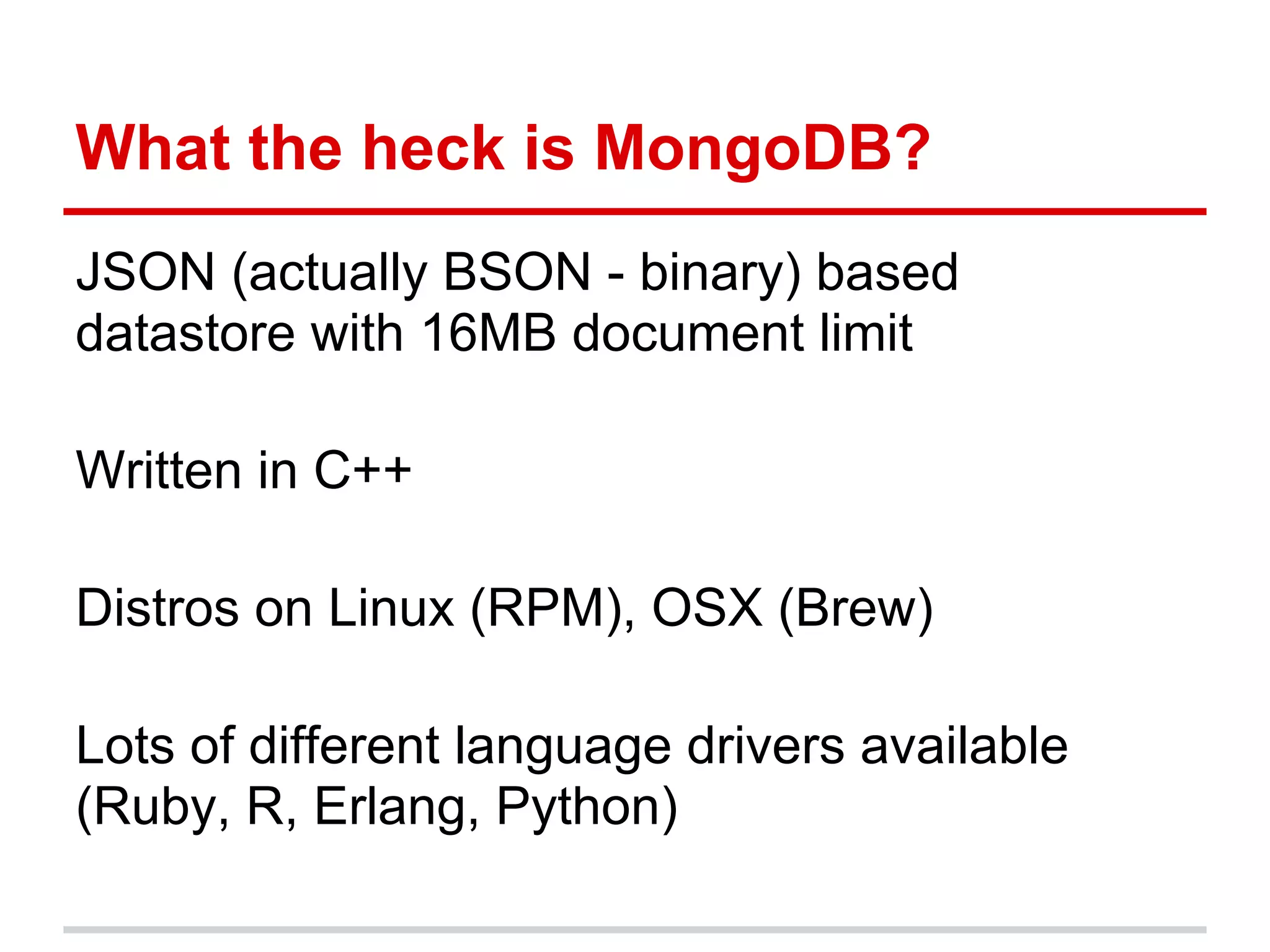 What the heck is MongoDB?
JSON (actually BSON - binary) based
datastore with 16MB document limit
Written in C++
Distros on Linux (RPM), OSX (Brew)
Lots of different language drivers available
(Ruby, R, Erlang, Python)
 