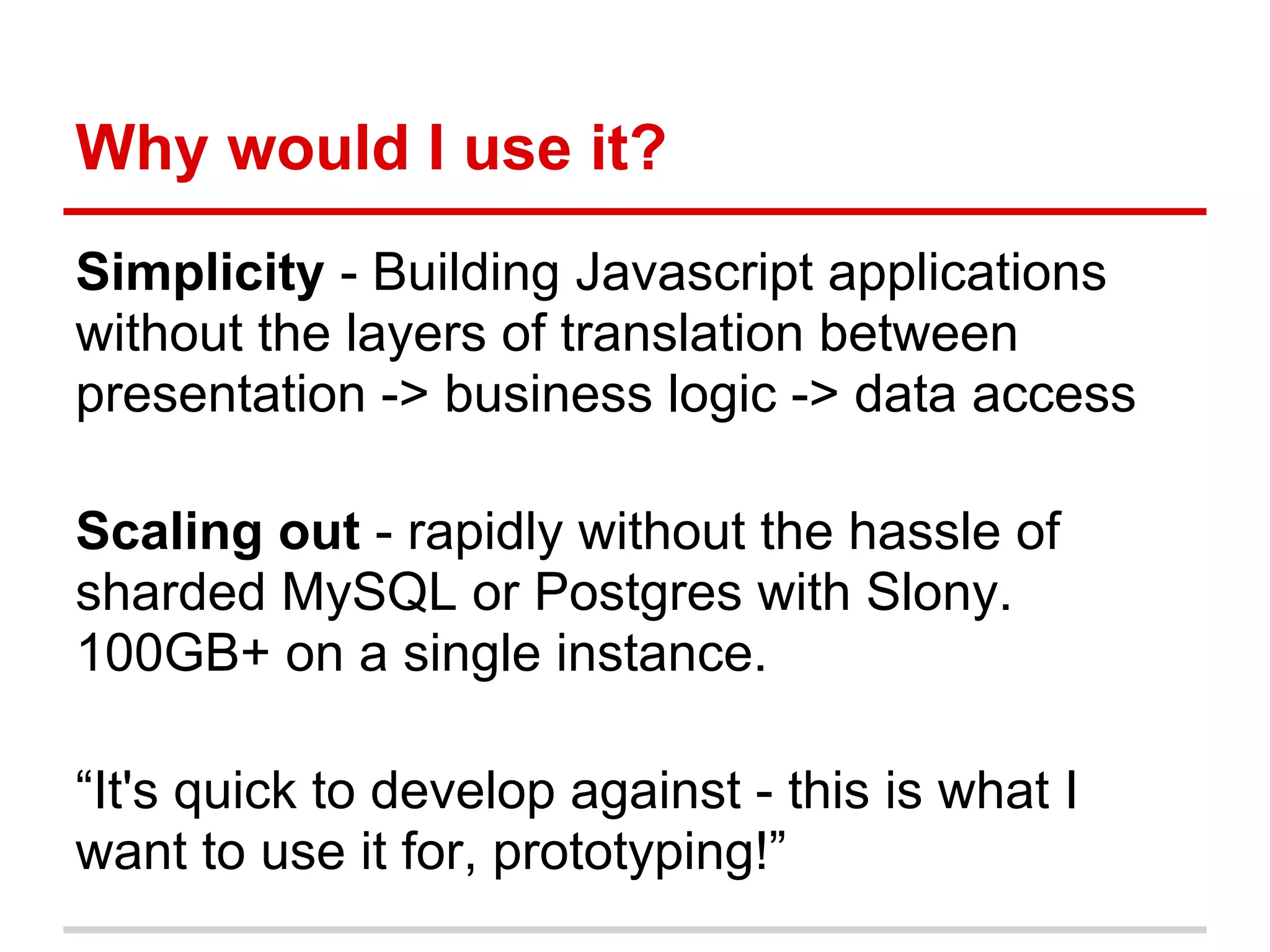 Why would I use it?
Simplicity - Building Javascript applications
without the layers of translation between
presentation -> business logic -> data access
Scaling out - rapidly without the hassle of
sharded MySQL or Postgres with Slony.
100GB+ on a single instance.
“It's quick to develop against - this is what I
want to use it for, prototyping!”
 