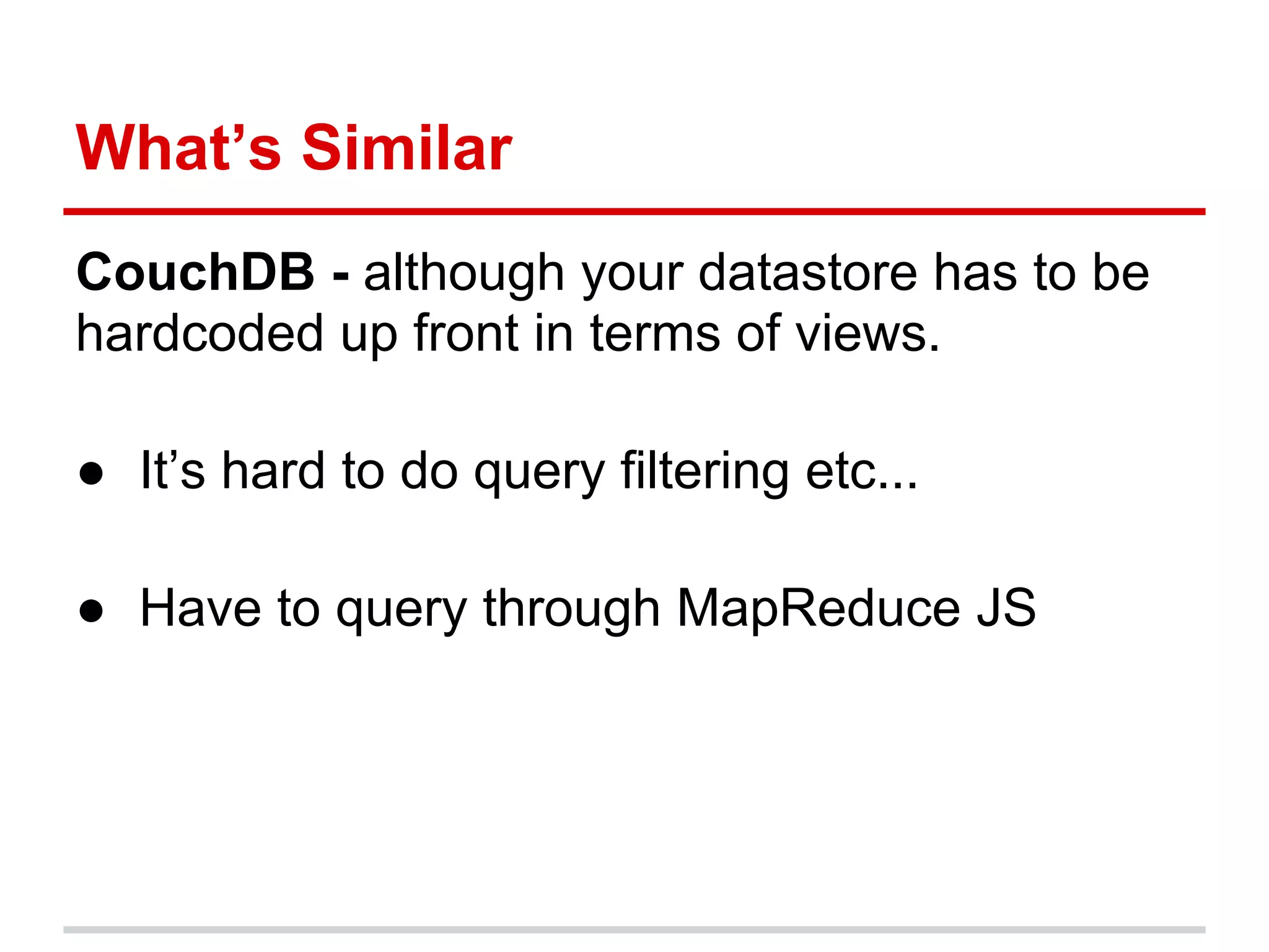 What’s Similar
CouchDB - although your datastore has to be
hardcoded up front in terms of views.
● It’s hard to do query filtering etc...
● Have to query through MapReduce JS
 