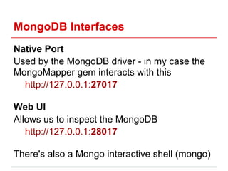 Native Port
Used by the MongoDB driver - in my case the
MongoMapper gem interacts with this
http://127.0.0.1:27017
Web UI
Allows us to inspect the MongoDB
http://127.0.0.1:28017
There's also a Mongo interactive shell (mongo)
MongoDB Interfaces
 