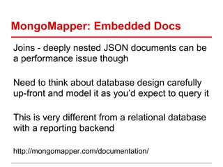 MongoMapper: Embedded Docs
Joins - deeply nested JSON documents can be
a performance issue though
Need to think about database design carefully
up-front and model it as you’d expect to query it
This is very different from a relational database
with a reporting backend
http://mongomapper.com/documentation/
 