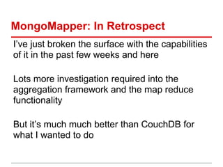 MongoMapper: In Retrospect
I’ve just broken the surface with the capabilities
of it in the past few weeks and here
Lots more investigation required into the
aggregation framework and the map reduce
functionality
But it’s much much better than CouchDB for
what I wanted to do
 