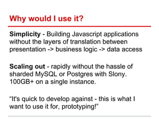 Why would I use it?
Simplicity - Building Javascript applications
without the layers of translation between
presentation -> business logic -> data access
Scaling out - rapidly without the hassle of
sharded MySQL or Postgres with Slony.
100GB+ on a single instance.
“It's quick to develop against - this is what I
want to use it for, prototyping!”
 
