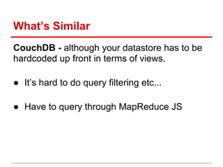 What’s Similar
CouchDB - although your datastore has to be
hardcoded up front in terms of views.
● It’s hard to do query filtering etc...
● Have to query through MapReduce JS
 