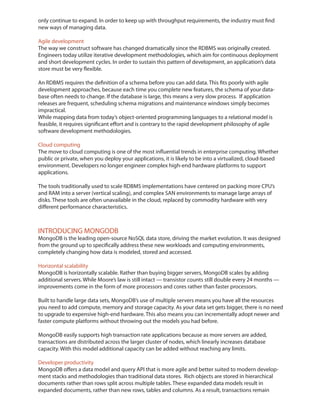 only continue to expand. In order to keep up with throughput requirements, the industry must find
new ways of managing data.

Agile development
The way we construct software has changed dramatically since the RDBMS was originally created.
Engineers today utilize iterative development methodologies, which aim for continuous deployment
and short development cycles. In order to sustain this pattern of development, an application’s data
store must be very flexible.

An RDBMS requires the definition of a schema before you can add data. This fits poorly with agile
development approaches, because each time you complete new features, the schema of your data-
base often needs to change. If the database is large, this means a very slow process. If application
releases are frequent, scheduling schema migrations and maintenance windows simply becomes
impractical.
While mapping data from today’s object-oriented programming languages to a relational model is
feasible, it requires significant effort and is contrary to the rapid development philosophy of agile
software development methodologies.

Cloud computing
The move to cloud computing is one of the most influential trends in enterprise computing. Whether
public or private, when you deploy your applications, it is likely to be into a virtualized, cloud-based
environment. Developers no longer engineer complex high-end hardware platforms to support
applications.


and RAM into a server (vertical scaling), and complex SAN environments to manage large arrays of
disks. These tools are often unavailable in the cloud, replaced by commodity hardware with very
different performance characteristics.



INTRODUCING MONGODB
MongoDB is the leading open-source NoSQL data store, driving the market evolution. It was designed
from the ground up to specifically address these new workloads and computing environments,
completely changing how data is modeled, stored and accessed.

Horizontal scalability
MongoDB is horizontally scalable. Rather than buying bigger servers, MongoDB scales by adding
additional servers. While Moore’s law is still intact — transistor counts still double every 24 months —
improvements come in the form of more processors and cores rather than faster processors.

Built to handle large data sets, MongoDB’s use of multiple servers means you have all the resources
you need to add compute, memory and storage capacity. As your data set gets bigger, there is no need
to upgrade to expensive high-end hardware. This also means you can incrementally adopt newer and
faster compute platforms without throwing out the models you had before.

MongoDB easily supports high transaction rate applications because as more servers are added,
transactions are distributed across the larger cluster of nodes, which linearly increases database
capacity. With this model additional capacity can be added without reaching any limits.

Developer productivity
MongoDB offers a data model and query API that is more agile and better suited to modern develop-
ment stacks and methodologies than traditional data stores. Rich objects are stored in hierarchical
documents rather than rows split across multiple tables. These expanded data models result in
expanded documents, rather than new rows, tables and columns. As a result, transactions remain
 