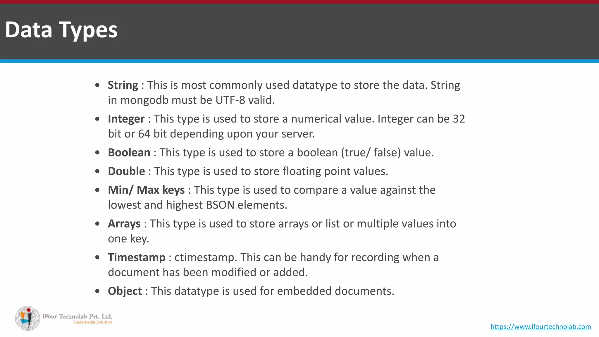  String : This is most commonly used datatype to store the data. String in mongodb must be UTF-8 valid.  Integer : This type is used to store a numerical value. Integer can be 32 bit or 64 bit depending upon your server.  Boolean : This type is used to store a boolean (true/ false) value.  Double : This type is used to store floating point values.  Min/ Max keys : This type is used to compare a value against the lowest and highest BSON elements.  Arrays : This type is used to store arrays or list or multiple values into one key.  Timestamp : ctimestamp. This can be handy for recording when a document has been modified or added.  Object : This datatype is used for embedded documents. Data Types https://www.ifourtechnolab.com 