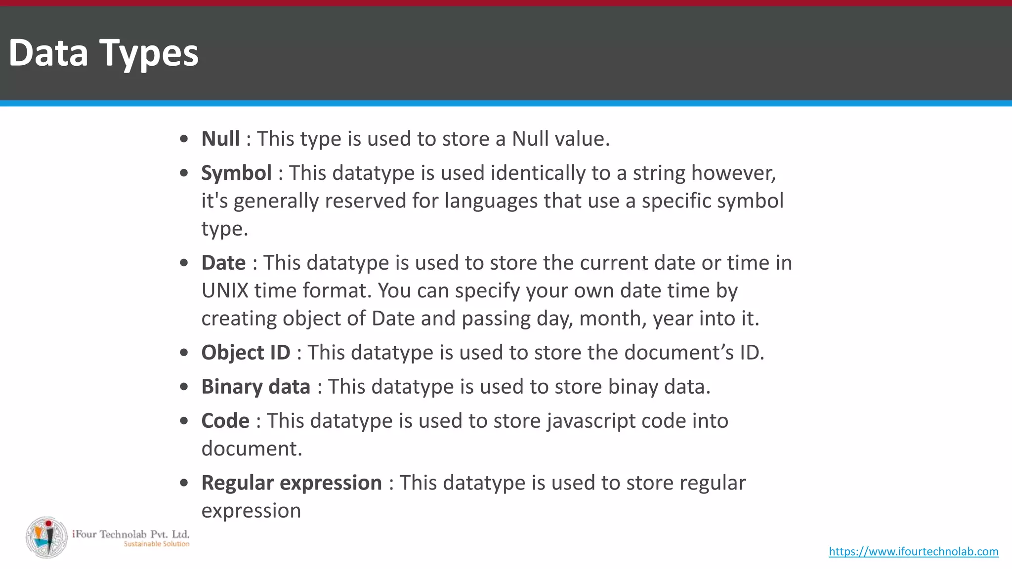  Null : This type is used to store a Null value.  Symbol : This datatype is used identically to a string however, it's generally reserved for languages that use a specific symbol type.  Date : This datatype is used to store the current date or time in UNIX time format. You can specify your own date time by creating object of Date and passing day, month, year into it.  Object ID : This datatype is used to store the document’s ID.  Binary data : This datatype is used to store binay data.  Code : This datatype is used to store javascript code into document.  Regular expression : This datatype is used to store regular expression Data Types https://www.ifourtechnolab.com 