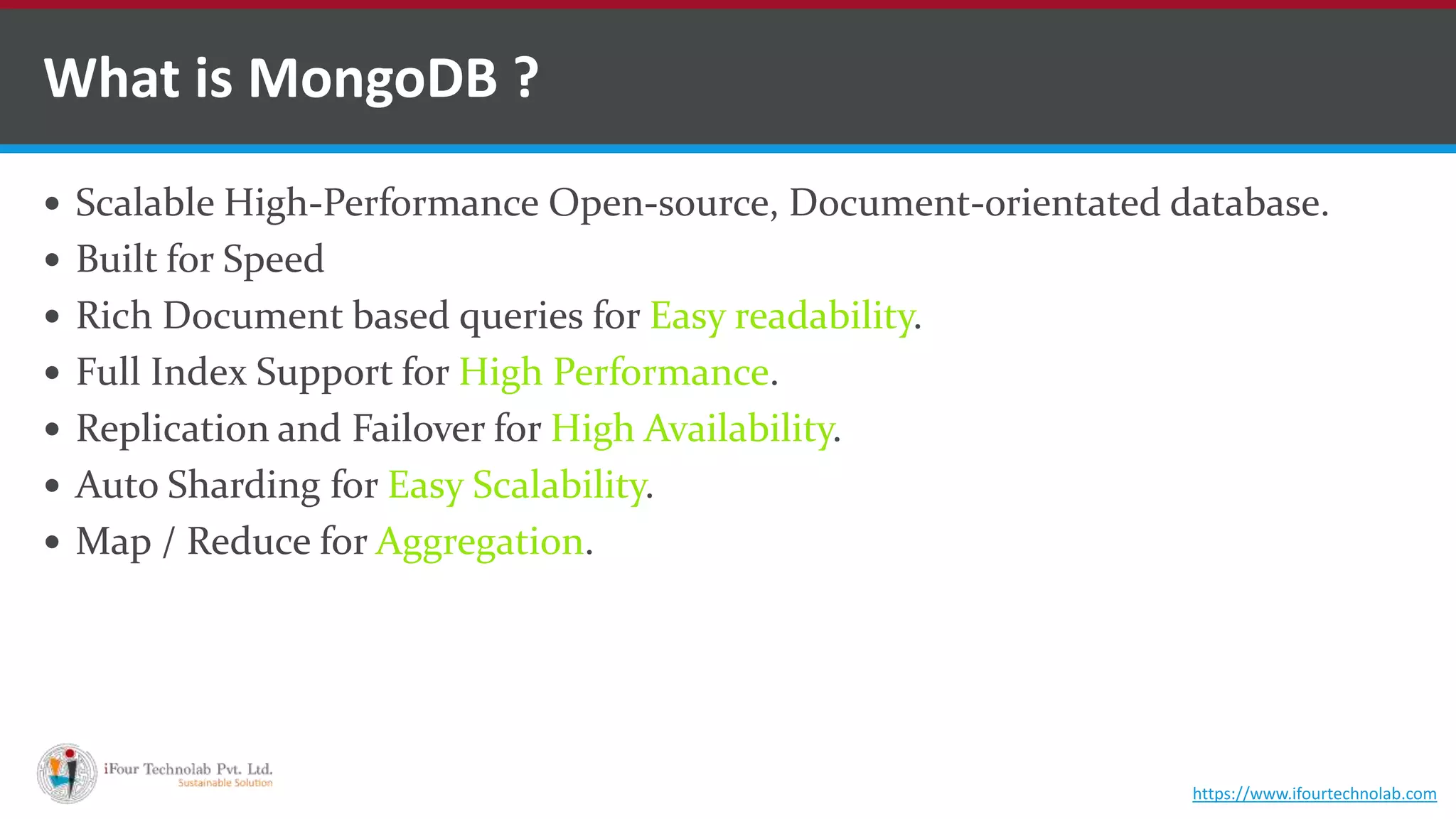  Scalable High-Performance Open-source, Document-orientated database.  Built for Speed  Rich Document based queries for Easy readability.  Full Index Support for High Performance.  Replication and Failover for High Availability.  Auto Sharding for Easy Scalability.  Map / Reduce for Aggregation. What is MongoDB ? https://www.ifourtechnolab.com 