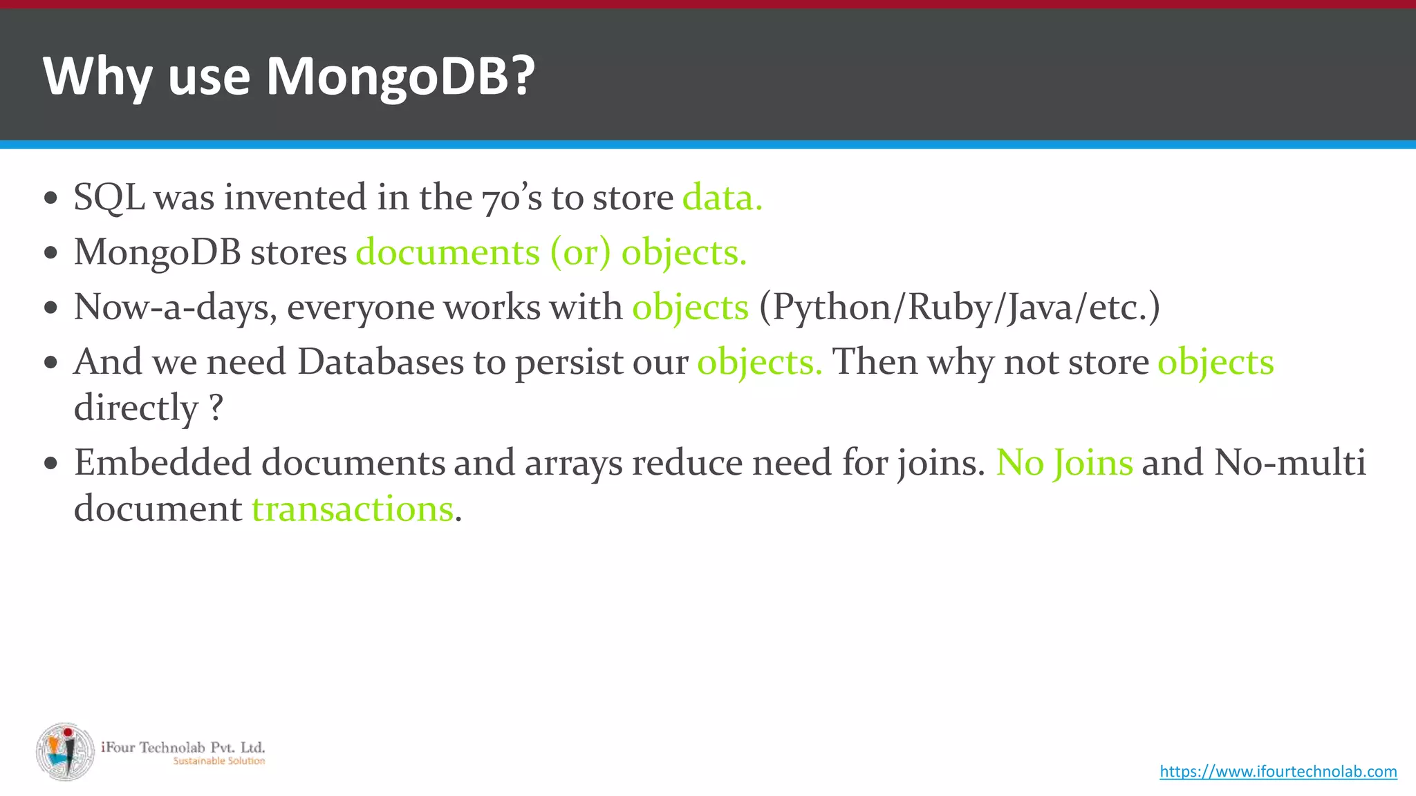  SQL was invented in the 70’s to store data.  MongoDB stores documents (or) objects.  Now-a-days, everyone works with objects (Python/Ruby/Java/etc.)  And we need Databases to persist our objects. Then why not store objects directly ?  Embedded documents and arrays reduce need for joins. No Joins and No-multi document transactions. Why use MongoDB? https://www.ifourtechnolab.com 