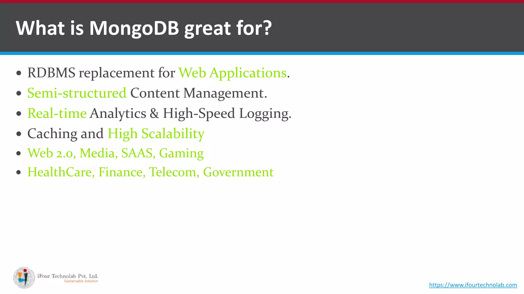  RDBMS replacement for Web Applications.  Semi-structured Content Management.  Real-time Analytics & High-Speed Logging.  Caching and High Scalability  Web 2.0, Media, SAAS, Gaming  HealthCare, Finance, Telecom, Government What is MongoDB great for? https://www.ifourtechnolab.com 