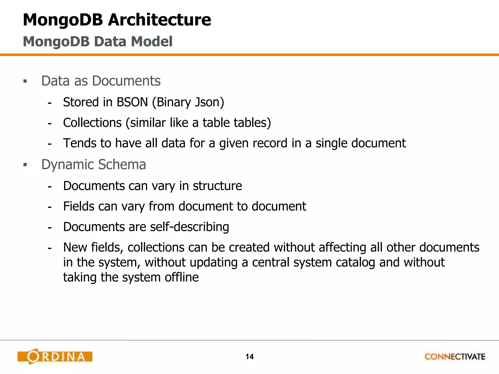 14
MongoDB Architecture
▪ Data as Documents
- Stored in BSON (Binary Json)
- Collections (similar like a table tables)
- Tends to have all data for a given record in a single document
▪ Dynamic Schema
- Documents can vary in structure
- Fields can vary from document to document
- Documents are self-describing
- New fields, collections can be created without affecting all other documents
in the system, without updating a central system catalog and without
taking the system offline
MongoDB Data Model
 
