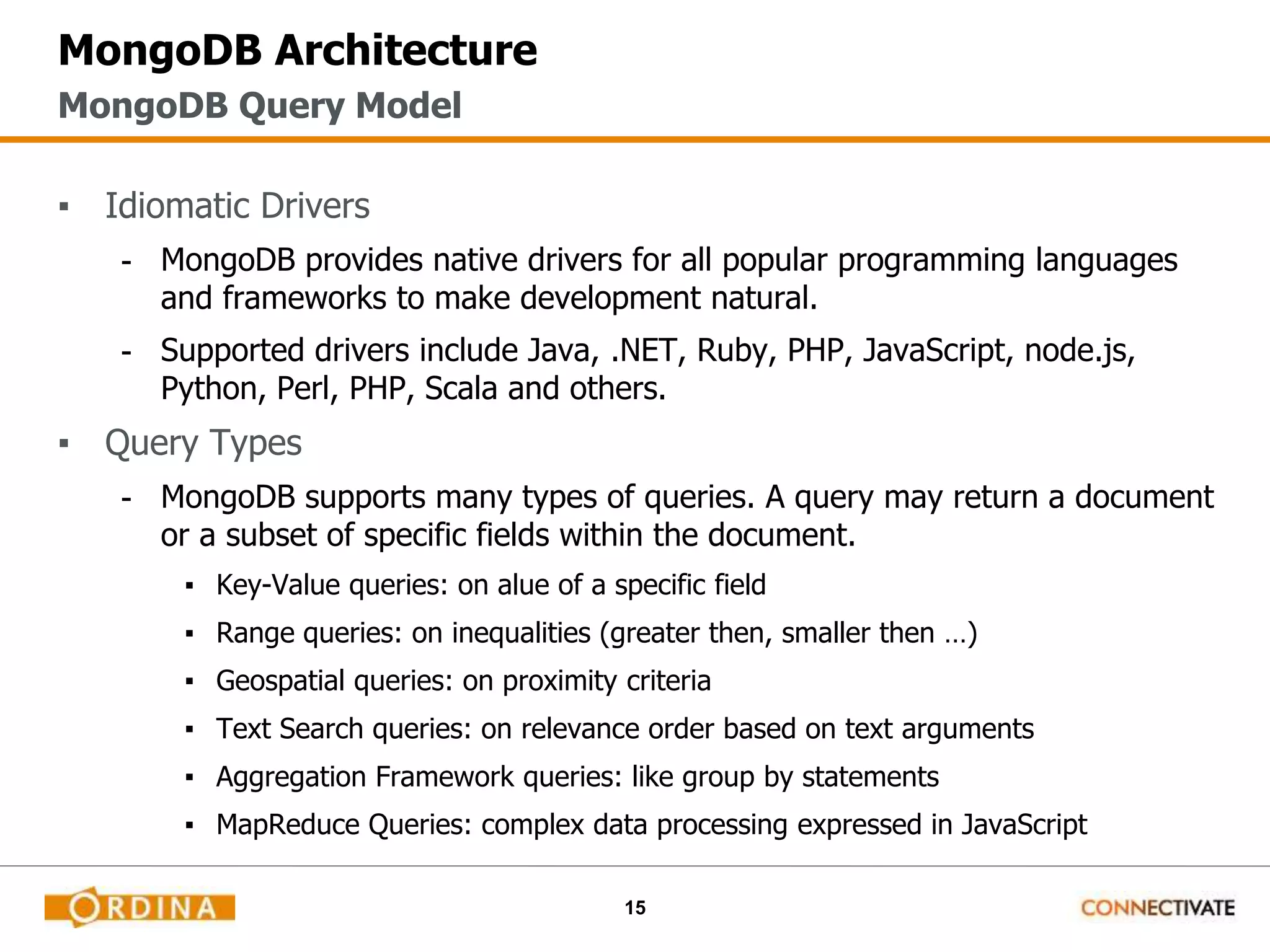 15
MongoDB Architecture
▪ Idiomatic Drivers
- MongoDB provides native drivers for all popular programming languages
and frameworks to make development natural.
- Supported drivers include Java, .NET, Ruby, PHP, JavaScript, node.js,
Python, Perl, PHP, Scala and others.
▪ Query Types
- MongoDB supports many types of queries. A query may return a document
or a subset of specific fields within the document.
▪ Key-Value queries: on alue of a specific field
▪ Range queries: on inequalities (greater then, smaller then …)
▪ Geospatial queries: on proximity criteria
▪ Text Search queries: on relevance order based on text arguments
▪ Aggregation Framework queries: like group by statements
▪ MapReduce Queries: complex data processing expressed in JavaScript
MongoDB Query Model
 
