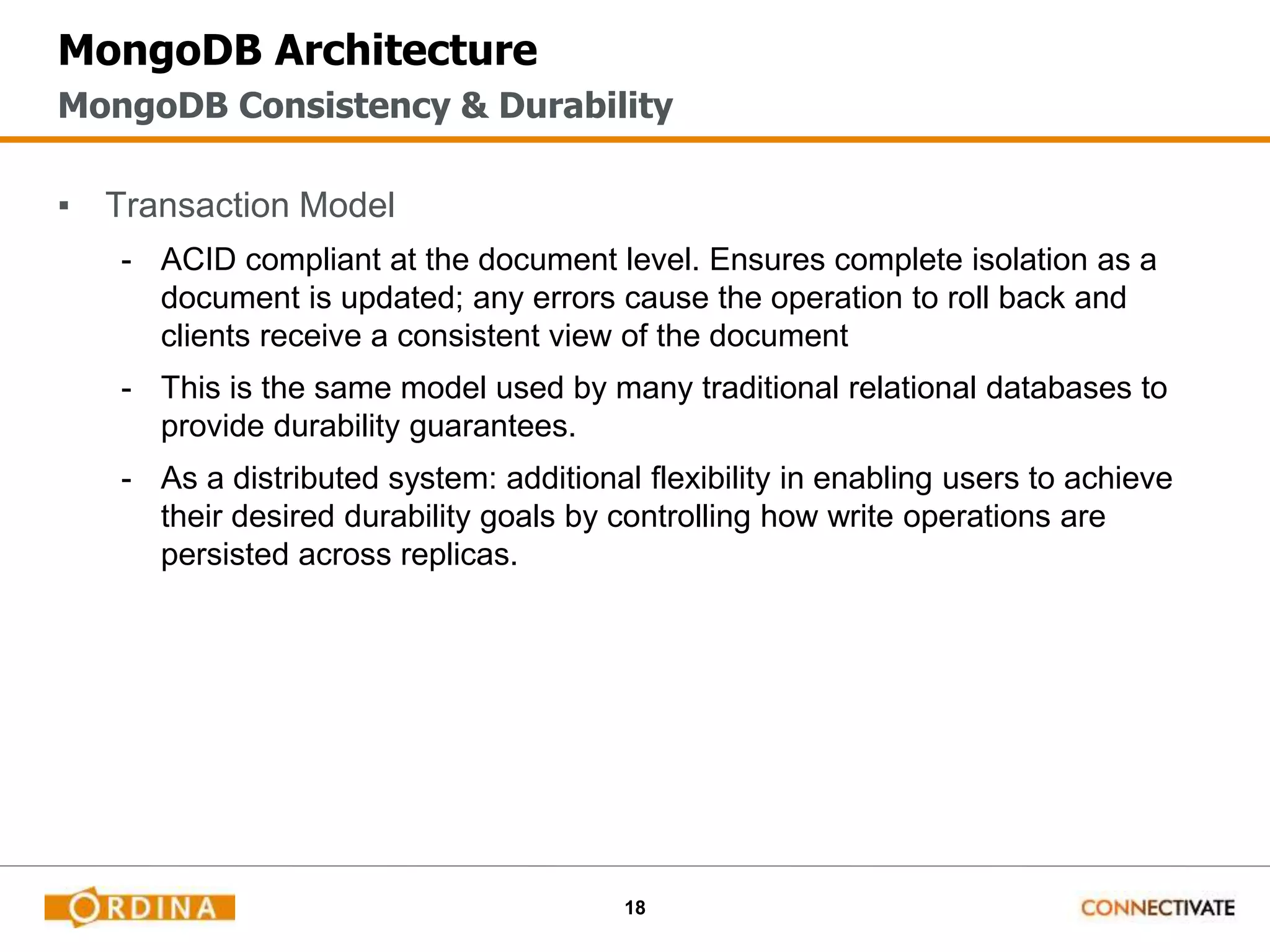 18
MongoDB Architecture
▪ Transaction Model
- ACID compliant at the document level. Ensures complete isolation as a
document is updated; any errors cause the operation to roll back and
clients receive a consistent view of the document
- This is the same model used by many traditional relational databases to
provide durability guarantees.
- As a distributed system: additional flexibility in enabling users to achieve
their desired durability goals by controlling how write operations are
persisted across replicas.
MongoDB Consistency & Durability
 