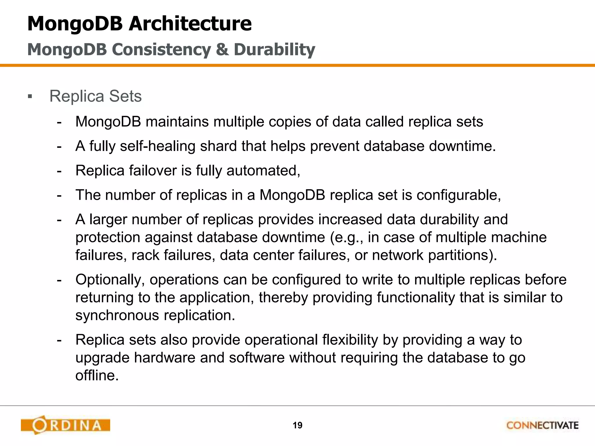 19
MongoDB Architecture
▪ Replica Sets
- MongoDB maintains multiple copies of data called replica sets
- A fully self-healing shard that helps prevent database downtime.
- Replica failover is fully automated,
- The number of replicas in a MongoDB replica set is configurable,
- A larger number of replicas provides increased data durability and
protection against database downtime (e.g., in case of multiple machine
failures, rack failures, data center failures, or network partitions).
- Optionally, operations can be configured to write to multiple replicas before
returning to the application, thereby providing functionality that is similar to
synchronous replication.
- Replica sets also provide operational flexibility by providing a way to
upgrade hardware and software without requiring the database to go
offline.
MongoDB Consistency & Durability
 