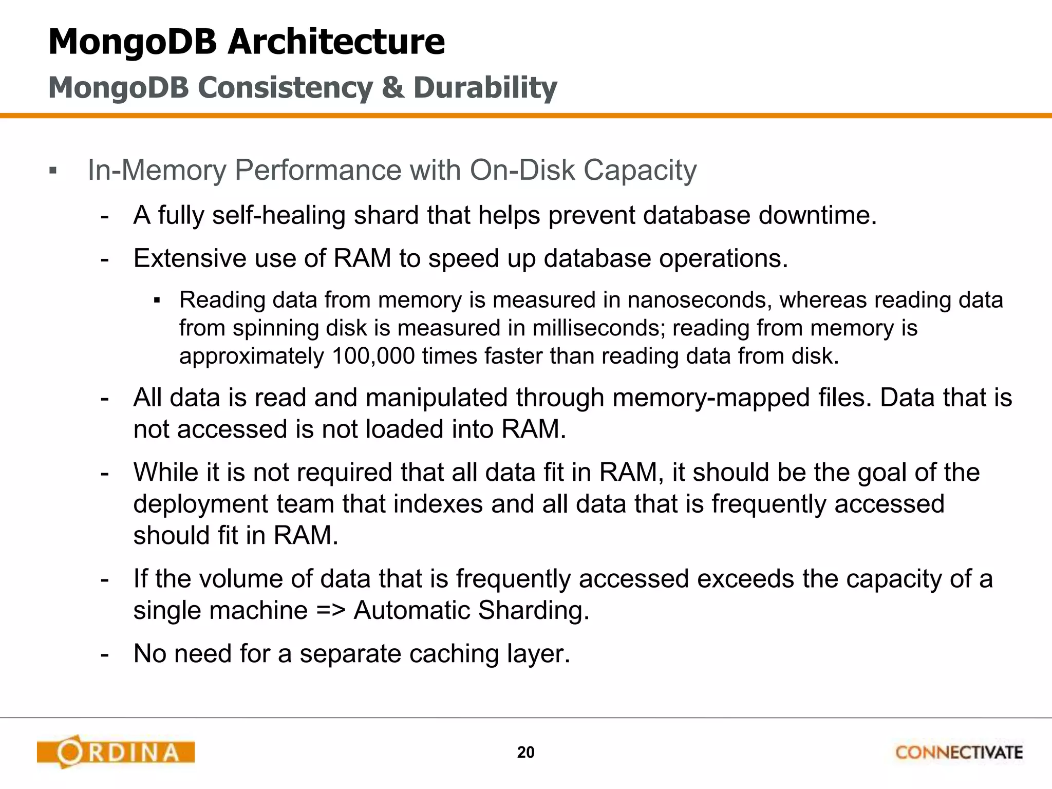 20
MongoDB Architecture
▪ In-Memory Performance with On-Disk Capacity
- A fully self-healing shard that helps prevent database downtime.
- Extensive use of RAM to speed up database operations.
▪ Reading data from memory is measured in nanoseconds, whereas reading data
from spinning disk is measured in milliseconds; reading from memory is
approximately 100,000 times faster than reading data from disk.
- All data is read and manipulated through memory-mapped files. Data that is
not accessed is not loaded into RAM.
- While it is not required that all data fit in RAM, it should be the goal of the
deployment team that indexes and all data that is frequently accessed
should fit in RAM.
- If the volume of data that is frequently accessed exceeds the capacity of a
single machine => Automatic Sharding.
- No need for a separate caching layer.
MongoDB Consistency & Durability
 