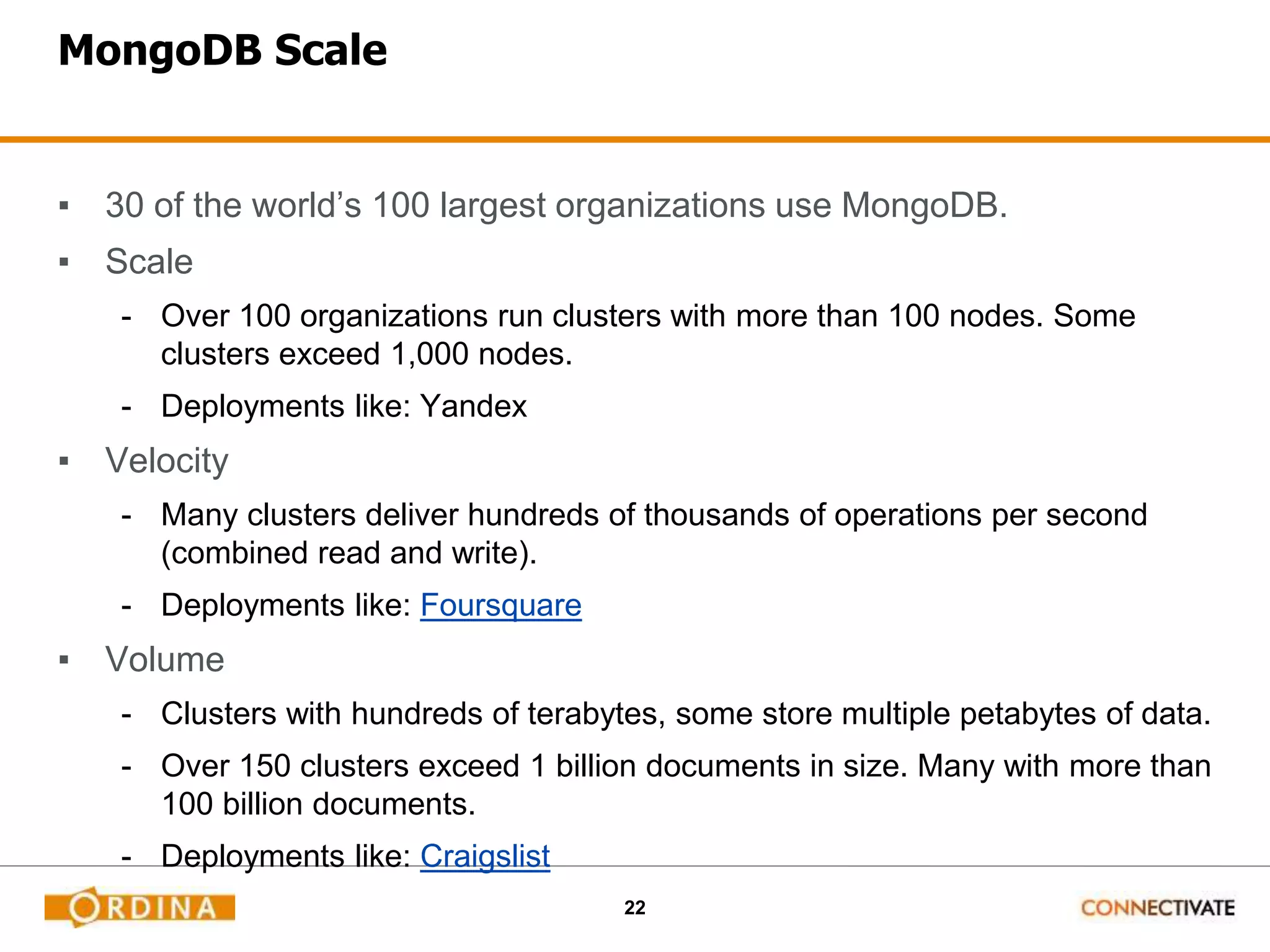 22
MongoDB Scale
▪ 30 of the world’s 100 largest organizations use MongoDB.
▪ Scale
- Over 100 organizations run clusters with more than 100 nodes. Some
clusters exceed 1,000 nodes.
- Deployments like: Yandex
▪ Velocity
- Many clusters deliver hundreds of thousands of operations per second
(combined read and write).
- Deployments like: Foursquare
▪ Volume
- Clusters with hundreds of terabytes, some store multiple petabytes of data.
- Over 150 clusters exceed 1 billion documents in size. Many with more than
100 billion documents.
- Deployments like: Craigslist
 