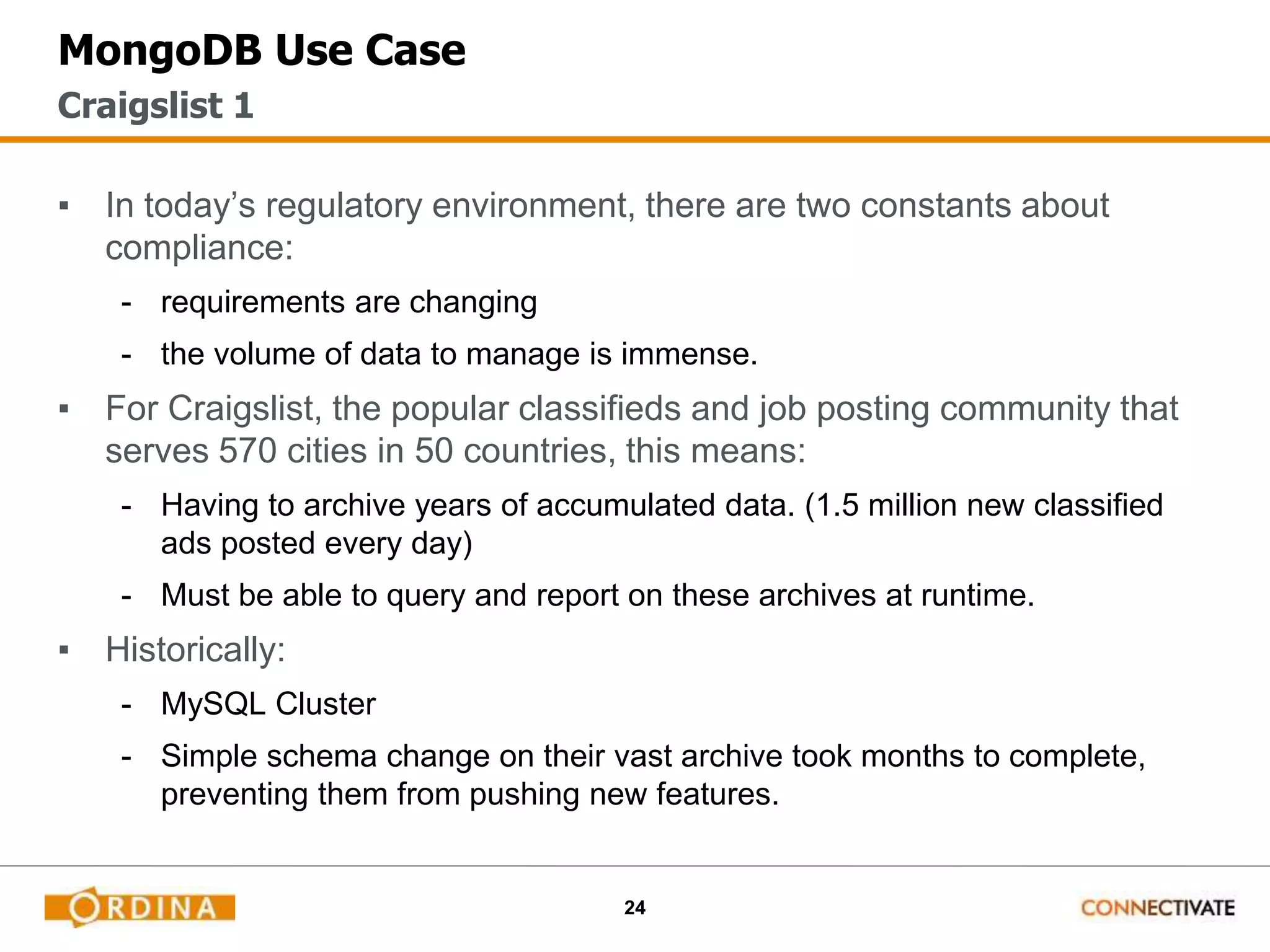 24
MongoDB Use Case
▪ In today’s regulatory environment, there are two constants about
compliance:
- requirements are changing
- the volume of data to manage is immense.
▪ For Craigslist, the popular classifieds and job posting community that
serves 570 cities in 50 countries, this means:
- Having to archive years of accumulated data. (1.5 million new classified
ads posted every day)
- Must be able to query and report on these archives at runtime.
▪ Historically:
- MySQL Cluster
- Simple schema change on their vast archive took months to complete,
preventing them from pushing new features.
Craigslist 1
 