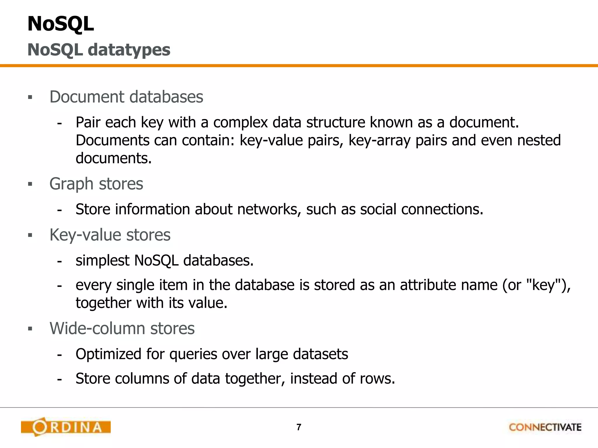 7
NoSQL
▪ Document databases
- Pair each key with a complex data structure known as a document.
Documents can contain: key-value pairs, key-array pairs and even nested
documents.
▪ Graph stores
- Store information about networks, such as social connections.
▪ Key-value stores
- simplest NoSQL databases.
- every single item in the database is stored as an attribute name (or "key"),
together with its value.
▪ Wide-column stores
- Optimized for queries over large datasets
- Store columns of data together, instead of rows.
NoSQL datatypes
 