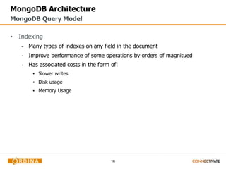 16
MongoDB Architecture
▪ Indexing
- Many types of indexes on any field in the document
- Improve performance of some operations by orders of magnitued
- Has associated costs in the form of:
▪ Slower writes
▪ Disk usage
▪ Memory Usage
MongoDB Query Model
 
