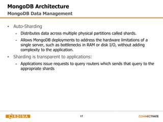 17
MongoDB Architecture
▪ Auto-Sharding
- Distributes data across multiple physical partitions called shards.
- Allows MongoDB deployments to address the hardware limitations of a
single server, such as bottlenecks in RAM or disk I/O, without adding
complexity to the application.
▪ Sharding is transparent to applications:
- Applications issue requests to query routers which sends that query to the
appropriate shards
MongoDB Data Management
 