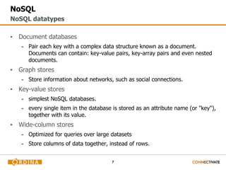 7
NoSQL
▪ Document databases
- Pair each key with a complex data structure known as a document.
Documents can contain: key-value pairs, key-array pairs and even nested
documents.
▪ Graph stores
- Store information about networks, such as social connections.
▪ Key-value stores
- simplest NoSQL databases.
- every single item in the database is stored as an attribute name (or "key"),
together with its value.
▪ Wide-column stores
- Optimized for queries over large datasets
- Store columns of data together, instead of rows.
NoSQL datatypes
 