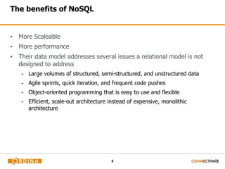 8
The benefits of NoSQL
▪ More Scaleable
▪ More performance
▪ Their data model addresses several issues a relational model is not
designed to address
- Large volumes of structured, semi-structured, and unstructured data
- Agile sprints, quick iteration, and frequent code pushes
- Object-oriented programming that is easy to use and flexible
- Efficient, scale-out architecture instead of expensive, monolithic
architecture
 