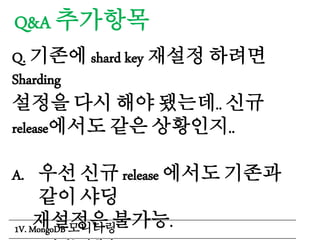 Q&A 추가항목
Q. 기존에 shard key 재설정 하려면
Sharding
설정을 다시 해야 됐는데.. 신규
release에서도 같은 상황인지..
A. 우선 신규 release 에서도 기존과
같이 샤딩
재설정은 불가능.1V. MongoDB 모니터링
 