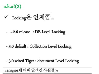 a.k.a?(2)
 Locking은 언제쯤...
- ~ 2.6 release : DB Level Locking
- 3.0 default : Collection Level Locking
- 3.0 wired Tiger : document Level Locking
1. MongoDB에 대해 알려진 사실들(?)
 