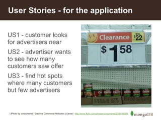 User Stories - for the application 
US1 - customer looks 
for advertisers near 
US2 - advertiser wants 
to see how many 
customers saw offer 
US3 - find hot spots 
where many customers 
but few advertisers 
12 
Photo by consumerist - Creative Commons Attribution License - http://www.flickr.com/photos/consumerist/2158190589 
 