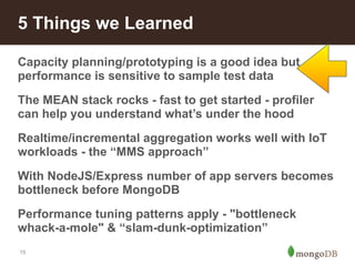 5 Things we Learned 
Capacity planning/prototyping is a good idea but 
performance is sensitive to sample test data 
The MEAN stack rocks - fast to get started - profiler 
can help you understand what’s under the hood 
Realtime/incremental aggregation works well with IoT 
workloads - the “MMS approach” 
With NodeJS/Express number of app servers becomes 
bottleneck before MongoDB 
Performance tuning patterns apply - "bottleneck 
whack-a-mole" & “slam-dunk-optimization” 
15 
 