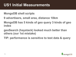 US1 Initial Measurements 
MongoDB shell scripts 
9 advertisers, small area, distance 10km 
MongoDB has 5 kinds of geo query 3 kinds of geo 
index 
geoSearch (haystack) looked much better than 
others (our 1st mistake) 
TIP: performance is sensitive to test data & query 
16 
 