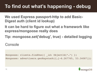 To find out what’s happening - debug 
We used Express passport-http to add Basic- 
Digest auth (client id lookup) 
It can be hard to figure out what a framework like 
express/mongoose really does 
Tip: mongoose.set('debug', true) - detailed logging 
Console 
Mongoose: clients.findOne({ _id: ObjectId(“…”) })! 
Mongoose: advertisers.geoHaystack({…[-6.267765, 53.34087]})! 
19 
 