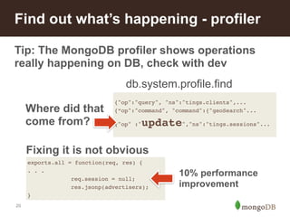 Find out what’s happening - profiler 
Tip: The MongoDB profiler shows operations 
really happening on DB, check with dev 
20 
db.system.profile.find 
{"op":"query", "ns":"tings.clients",...! 
{“op":"command", "command":{"geoSearch"...! 
{"op" :"update","ns":"tings.sessions"...! 
exports.all = function(req, res) {! 
. . .! 
! ! ! req.session = null;! 
! !! res.jsonp(advertisers);! 
} 
10% performance 
improvement 
Where did that 
come from? 
Fixing it is not obvious 
 