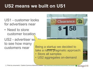 US2 means we built on US1 
US1 - customer looks 
for advertisers near 
• Need to store 
customer location 
US2 - advertiser wants 
to see how many 
customers near 
22 
Being a startup we decided to 
take a naive pragmatic approach: 
• Store all samples 
• US2 aggregates on-demand 
Photo by consumerist - Creative Commons Attribution License - http://www.flickr.com/photos/consumerist/2158190589 
 