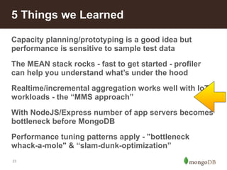 5 Things we Learned 
Capacity planning/prototyping is a good idea but 
performance is sensitive to sample test data 
The MEAN stack rocks - fast to get started - profiler 
can help you understand what’s under the hood 
Realtime/incremental aggregation works well with IoT 
workloads - the “MMS approach” 
With NodeJS/Express number of app servers becomes 
bottleneck before MongoDB 
Performance tuning patterns apply - "bottleneck 
whack-a-mole" & “slam-dunk-optimization” 
23 
 