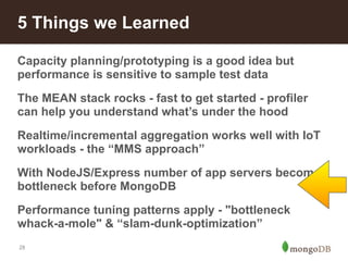 5 Things we Learned 
Capacity planning/prototyping is a good idea but 
performance is sensitive to sample test data 
The MEAN stack rocks - fast to get started - profiler 
can help you understand what’s under the hood 
Realtime/incremental aggregation works well with IoT 
workloads - the “MMS approach” 
With NodeJS/Express number of app servers becomes 
bottleneck before MongoDB 
Performance tuning patterns apply - "bottleneck 
whack-a-mole" & “slam-dunk-optimization” 
28 
 