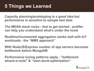 5 Things we Learned 
Capacity planning/prototyping is a good idea but 
performance is sensitive to sample test data 
The MEAN stack rocks - fast to get started - profiler 
can help you understand what’s under the hood 
Realtime/incremental aggregation works well with IoT 
workloads - the “MMS approach” 
With NodeJS/Express number of app servers becomes 
bottleneck before MongoDB 
Performance tuning patterns apply - "bottleneck 
whack-a-mole" & “slam-dunk-optimization” 
3 
 