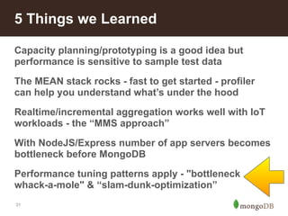 5 Things we Learned 
Capacity planning/prototyping is a good idea but 
performance is sensitive to sample test data 
The MEAN stack rocks - fast to get started - profiler 
can help you understand what’s under the hood 
Realtime/incremental aggregation works well with IoT 
workloads - the “MMS approach” 
With NodeJS/Express number of app servers becomes 
bottleneck before MongoDB 
Performance tuning patterns apply - "bottleneck 
whack-a-mole" & “slam-dunk-optimization” 
31 
 